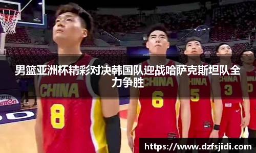 男篮亚洲杯精彩对决韩国队迎战哈萨克斯坦队全力争胜